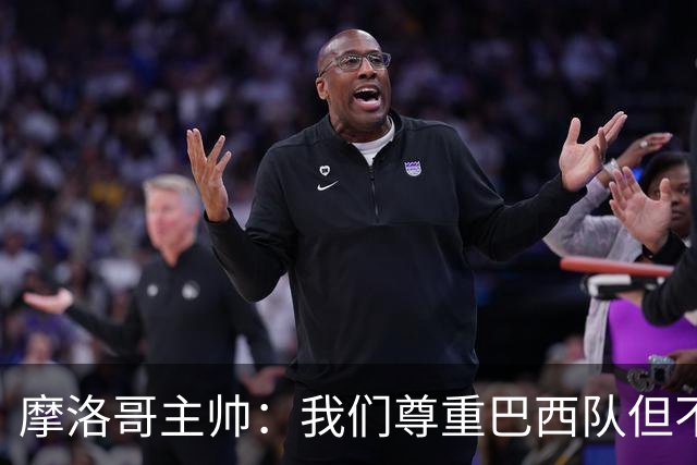 摩洛哥主帅：我们尊重巴西队但不应畏惧，首战将检验球队的水平